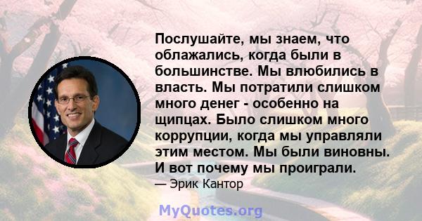 Послушайте, мы знаем, что облажались, когда были в большинстве. Мы влюбились в власть. Мы потратили слишком много денег - особенно на щипцах. Было слишком много коррупции, когда мы управляли этим местом. Мы были