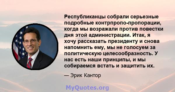 Республиканцы собрали серьезные подробные контрпропо-пропорации, когда мы возражали против повестки дня этой администрации. Итак, я хочу рассказать президенту и снова напомнить ему, мы не голосуем за политическую