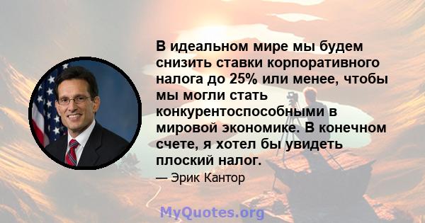 В идеальном мире мы будем снизить ставки корпоративного налога до 25% или менее, чтобы мы могли стать конкурентоспособными в мировой экономике. В конечном счете, я хотел бы увидеть плоский налог.