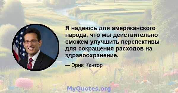 Я надеюсь для американского народа, что мы действительно сможем улучшить перспективы для сокращения расходов на здравоохранение.