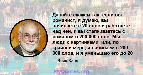 Давайте скажем так: если вы романист, я думаю, вы начинаете с 20 слов и работаете над ней, и вы сталкиваетесь с романом в 200 000 слов. Мы, люди с картинками, или, по крайней мере, я начинаем с 200 000 слов, и я