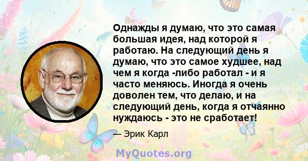 Однажды я думаю, что это самая большая идея, над которой я работаю. На следующий день я думаю, что это самое худшее, над чем я когда -либо работал - и я часто меняюсь. Иногда я очень доволен тем, что делаю, и на