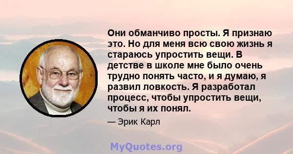 Они обманчиво просты. Я признаю это. Но для меня всю свою жизнь я стараюсь упростить вещи. В детстве в школе мне было очень трудно понять часто, и я думаю, я развил ловкость. Я разработал процесс, чтобы упростить вещи,