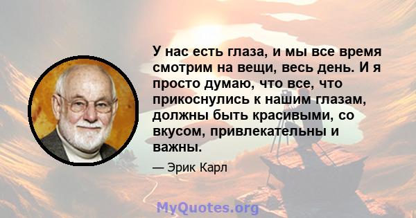 У нас есть глаза, и мы все время смотрим на вещи, весь день. И я просто думаю, что все, что прикоснулись к нашим глазам, должны быть красивыми, со вкусом, привлекательны и важны.