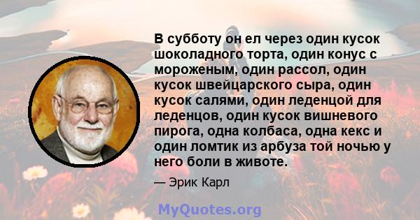 В субботу он ел через один кусок шоколадного торта, один конус с мороженым, один рассол, один кусок швейцарского сыра, один кусок салями, один леденцой для леденцов, один кусок вишневого пирога, одна колбаса, одна кекс