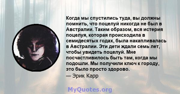 Когда мы спустились туда, вы должны помнить, что поцелуй никогда не был в Австралии. Таким образом, вся истерия поцелуя, которая происходила в семидесятых годах, была накапливалась в Австралии. Эти дети ждали семь лет,