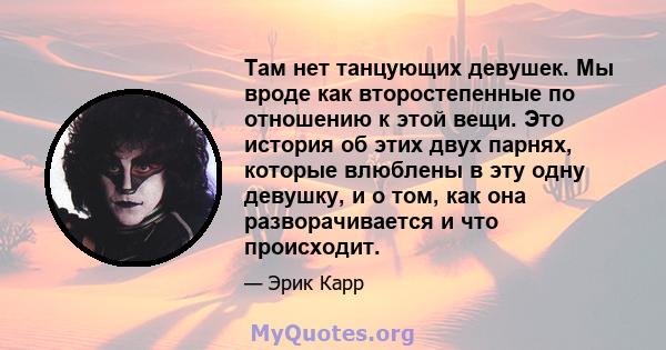 Там нет танцующих девушек. Мы вроде как второстепенные по отношению к этой вещи. Это история об этих двух парнях, которые влюблены в эту одну девушку, и о том, как она разворачивается и что происходит.