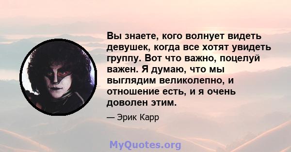 Вы знаете, кого волнует видеть девушек, когда все хотят увидеть группу. Вот что важно, поцелуй важен. Я думаю, что мы выглядим великолепно, и отношение есть, и я очень доволен этим.