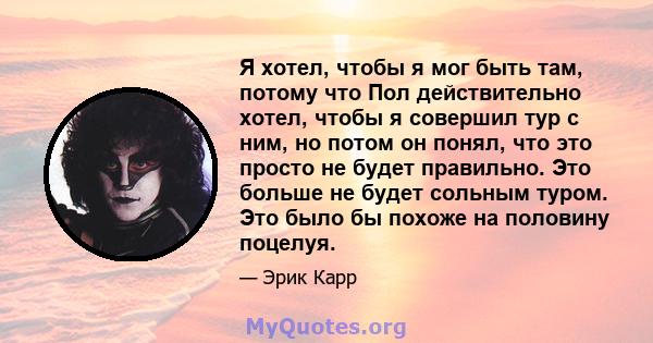 Я хотел, чтобы я мог быть там, потому что Пол действительно хотел, чтобы я совершил тур с ним, но потом он понял, что это просто не будет правильно. Это больше не будет сольным туром. Это было бы похоже на половину