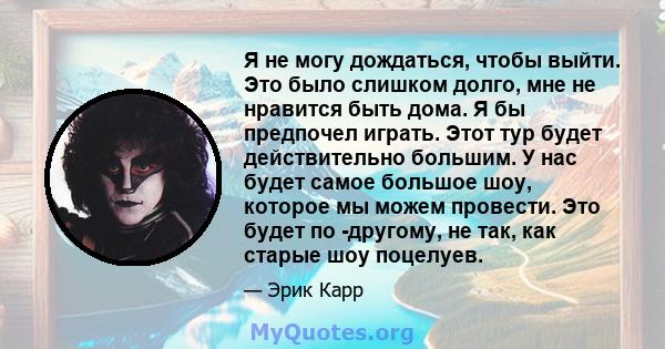 Я не могу дождаться, чтобы выйти. Это было слишком долго, мне не нравится быть дома. Я бы предпочел играть. Этот тур будет действительно большим. У нас будет самое большое шоу, которое мы можем провести. Это будет по