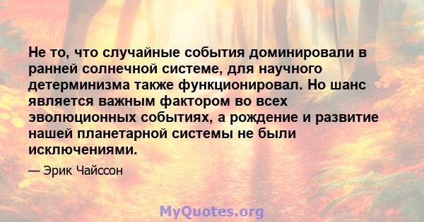 Не то, что случайные события доминировали в ранней солнечной системе, для научного детерминизма также функционировал. Но шанс является важным фактором во всех эволюционных событиях, а рождение и развитие нашей