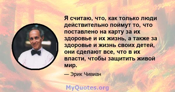 Я считаю, что, как только люди действительно поймут то, что поставлено на карту за их здоровье и их жизнь, а также за здоровье и жизнь своих детей, они сделают все, что в их власти, чтобы защитить живой мир.