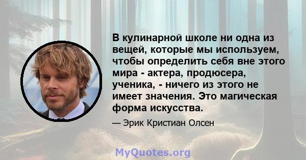 В кулинарной школе ни одна из вещей, которые мы используем, чтобы определить себя вне этого мира - актера, продюсера, ученика, - ничего из этого не имеет значения. Это магическая форма искусства.