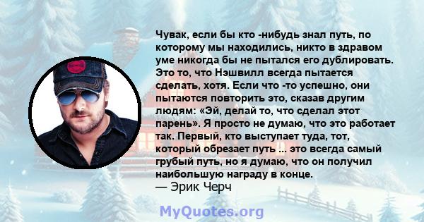 Чувак, если бы кто -нибудь знал путь, по которому мы находились, никто в здравом уме никогда бы не пытался его дублировать. Это то, что Нэшвилл всегда пытается сделать, хотя. Если что -то успешно, они пытаются повторить 