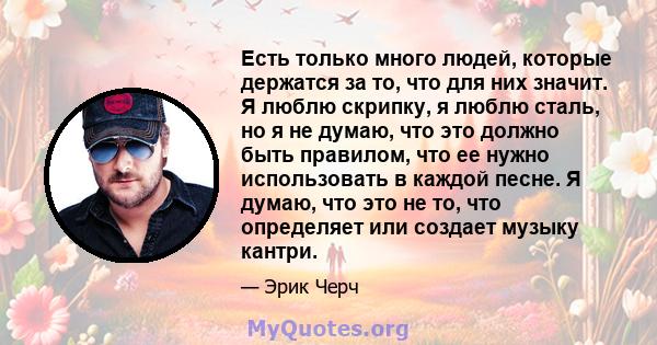 Есть только много людей, которые держатся за то, что для них значит. Я люблю скрипку, я люблю сталь, но я не думаю, что это должно быть правилом, что ее нужно использовать в каждой песне. Я думаю, что это не то, что