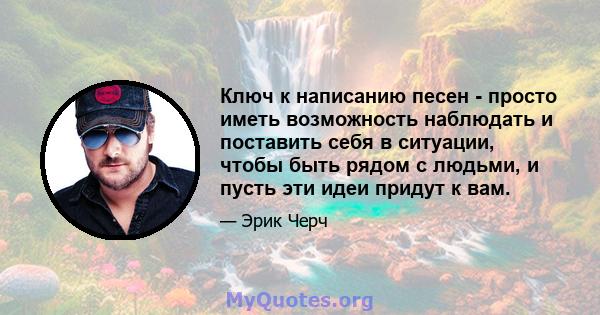 Ключ к написанию песен - просто иметь возможность наблюдать и поставить себя в ситуации, чтобы быть рядом с людьми, и пусть эти идеи придут к вам.