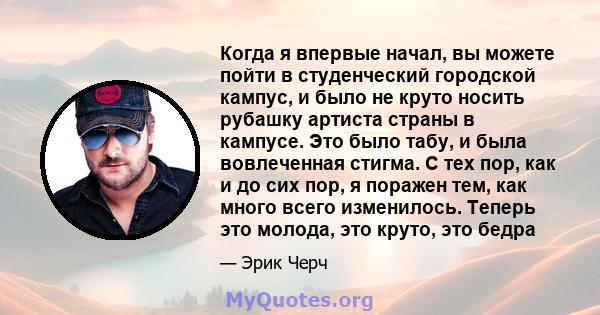 Когда я впервые начал, вы можете пойти в студенческий городской кампус, и было не круто носить рубашку артиста страны в кампусе. Это было табу, и была вовлеченная стигма. С тех пор, как и до сих пор, я поражен тем, как