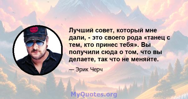 Лучший совет, который мне дали, - это своего рода «танец с тем, кто принес тебя». Вы получили сюда о том, что вы делаете, так что не меняйте.