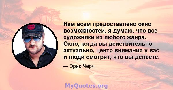 Нам всем предоставлено окно возможностей, я думаю, что все художники из любого жанра. Окно, когда вы действительно актуально, центр внимания у вас и люди смотрят, что вы делаете.