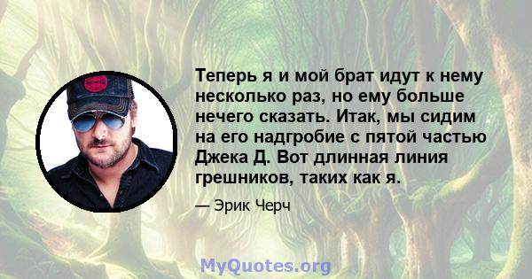 Теперь я и мой брат идут к нему несколько раз, но ему больше нечего сказать. Итак, мы сидим на его надгробие с пятой частью Джека Д. Вот длинная линия грешников, таких как я.