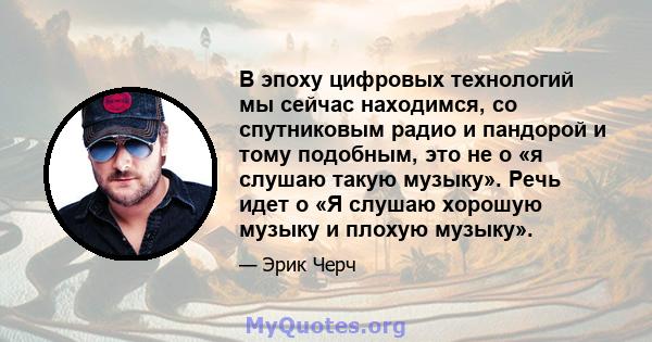 В эпоху цифровых технологий мы сейчас находимся, со спутниковым радио и пандорой и тому подобным, это не о «я слушаю такую ​​музыку». Речь идет о «Я слушаю хорошую музыку и плохую музыку».