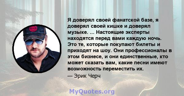 Я доверял своей фанатской базе, я доверял своей кишке и доверял музыке. ... Настоящие эксперты находятся перед вами каждую ночь. Это те, которые покупают билеты и приходят на шоу. Они профессионалы в этом бизнесе, и они 