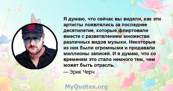 Я думаю, что сейчас вы видели, как эти артисты появлялись за последнее десятилетие, которые флиртовали вместе с разветвлением множества различных видов музыки. Некоторые из них были огромными и продавали миллионы