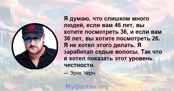 Я думаю, что слишком много людей, если вам 46 лет, вы хотите посмотреть 36, и если вам 36 лет, вы хотите посмотреть 26. Я не хотел этого делать. Я заработал седые волосы. Так что я хотел показать этот уровень честности.