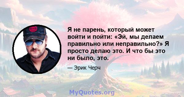 Я не парень, который может войти и пойти: «Эй, мы делаем правильно или неправильно?» Я просто делаю это. И что бы это ни было, это.