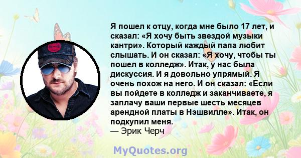 Я пошел к отцу, когда мне было 17 лет, и сказал: «Я хочу быть звездой музыки кантри». Который каждый папа любит слышать. И он сказал: «Я хочу, чтобы ты пошел в колледж». Итак, у нас была дискуссия. И я довольно упрямый. 