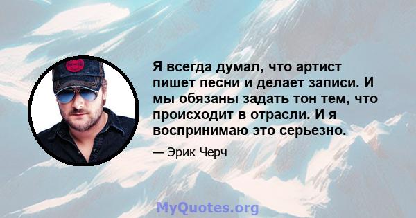 Я всегда думал, что артист пишет песни и делает записи. И мы обязаны задать тон тем, что происходит в отрасли. И я воспринимаю это серьезно.