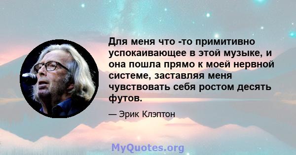 Для меня что -то примитивно успокаивающее в этой музыке, и она пошла прямо к моей нервной системе, заставляя меня чувствовать себя ростом десять футов.