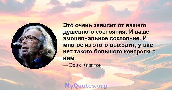 Это очень зависит от вашего душевного состояния. И ваше эмоциональное состояние. И многое из этого выходит, у вас нет такого большого контроля с ним.