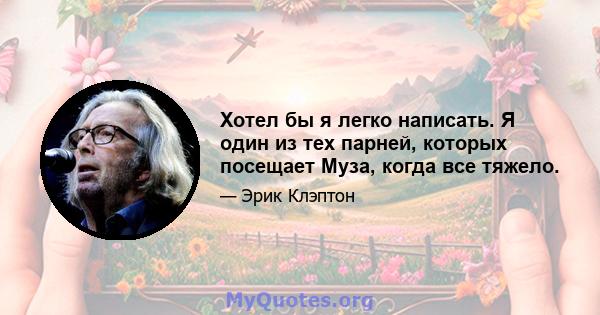 Хотел бы я легко написать. Я один из тех парней, которых посещает Муза, когда все тяжело.