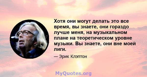 Хотя они могут делать это все время, вы знаете, они гораздо лучше меня, на музыкальном плане на теоретическом уровне музыки. Вы знаете, они вне моей лиги.