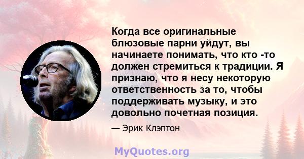 Когда все оригинальные блюзовые парни уйдут, вы начинаете понимать, что кто -то должен стремиться к традиции. Я признаю, что я несу некоторую ответственность за то, чтобы поддерживать музыку, и это довольно почетная