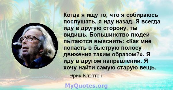 Когда я ищу то, что я собираюсь послушать, я иду назад. Я всегда иду в другую сторону, ты видишь. Большинство людей пытаются выяснить: «Как мне попасть в быструю полосу движения таким образом?». Я иду в другом