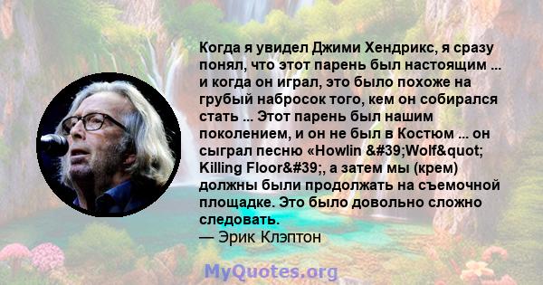 Когда я увидел Джими Хендрикс, я сразу понял, что этот парень был настоящим ... и когда он играл, это было похоже на грубый набросок того, кем он собирался стать ... Этот парень был нашим поколением, и он не был в