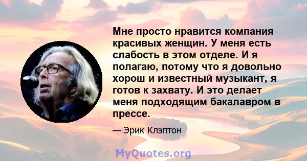 Мне просто нравится компания красивых женщин. У меня есть слабость в этом отделе. И я полагаю, потому что я довольно хорош и известный музыкант, я готов к захвату. И это делает меня подходящим бакалавром в прессе.