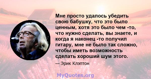 Мне просто удалось убедить свою бабушку, что это было ценным, хотя это было чем -то, что нужно сделать, вы знаете, и когда я наконец -то получил гитару, мне не было так сложно, чтобы иметь возможность сделать хороший