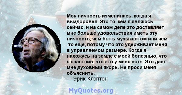 Моя личность изменилась, когда я выздоровел. Это то, кем я являюсь сейчас, и на самом деле это доставляет мне больше удовольствия иметь эту личность, чем быть музыкантом или чем -то еще, потому что это удерживает меня в 