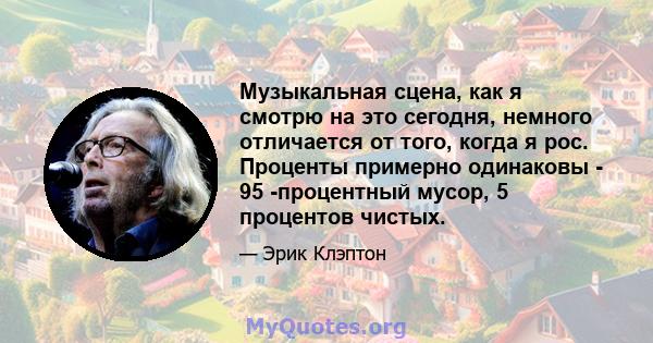 Музыкальная сцена, как я смотрю на это сегодня, немного отличается от того, когда я рос. Проценты примерно одинаковы - 95 -процентный мусор, 5 процентов чистых.