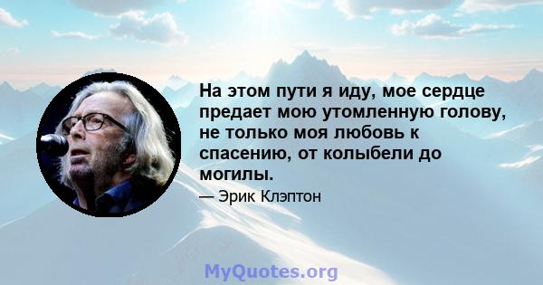 На этом пути я иду, мое сердце предает мою утомленную голову, не только моя любовь к спасению, от колыбели до могилы.