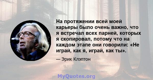 На протяжении всей моей карьеры было очень важно, что я встречал всех парней, которых я скопировал, потому что на каждом этапе они говорили: «Не играй, как я, играй, как ты».