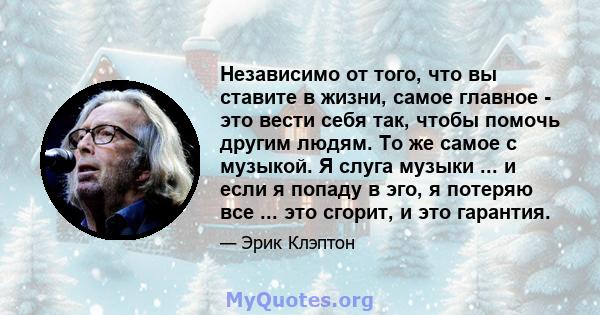 Независимо от того, что вы ставите в жизни, самое главное - это вести себя так, чтобы помочь другим людям. То же самое с музыкой. Я слуга музыки ... и если я попаду в эго, я потеряю все ... это сгорит, и это гарантия.