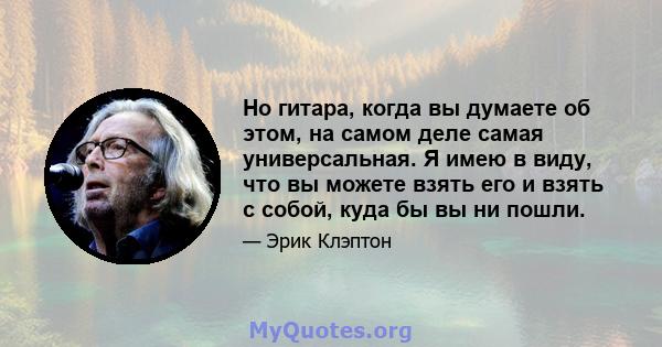 Но гитара, когда вы думаете об этом, на самом деле самая универсальная. Я имею в виду, что вы можете взять его и взять с собой, куда бы вы ни пошли.