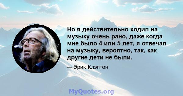 Но я действительно ходил на музыку очень рано, даже когда мне было 4 или 5 лет, я отвечал на музыку, вероятно, так, как другие дети не были.