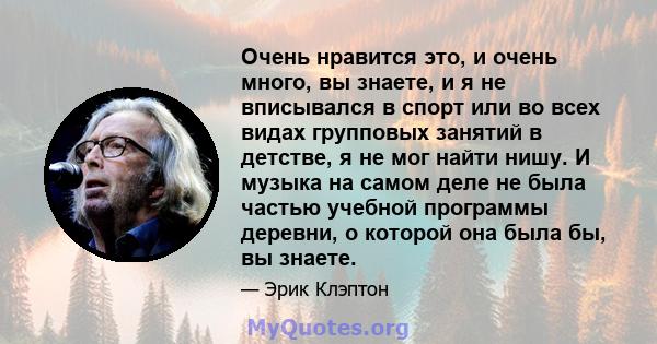 Очень нравится это, и очень много, вы знаете, и я не вписывался в спорт или во всех видах групповых занятий в детстве, я не мог найти нишу. И музыка на самом деле не была частью учебной программы деревни, о которой она