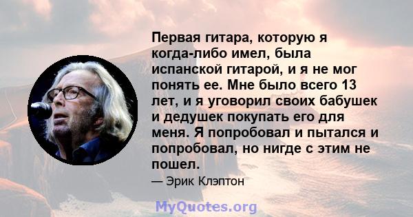 Первая гитара, которую я когда-либо имел, была испанской гитарой, и я не мог понять ее. Мне было всего 13 лет, и я уговорил своих бабушек и дедушек покупать его для меня. Я попробовал и пытался и попробовал, но нигде с