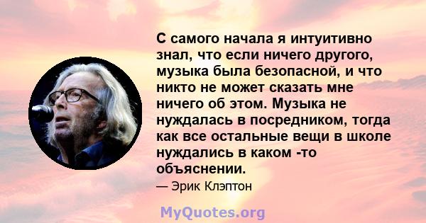 С самого начала я интуитивно знал, что если ничего другого, музыка была безопасной, и что никто не может сказать мне ничего об этом. Музыка не нуждалась в посредником, тогда как все остальные вещи в школе нуждались в